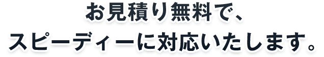 お見積り無料で、スピーディーに対応いたします。